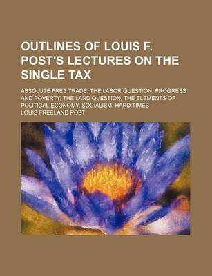 Book cover for Outlines of Louis F. Post's Lectures on the Single Tax; Absolute Free Trade, the Labor Question, Progress and Poverty, the Land Question, the Elements of Political Economy, Socialism, Hard Times