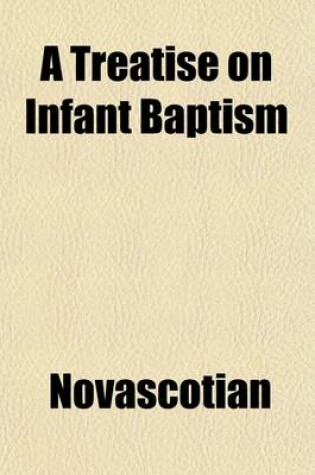 Cover of A Treatise on Infant Baptism; Shewing the Scriptural Grounds and Historical Evidence of That Ordinance Together with a Brief Exposition of the Baptismal Offices of the Church of England