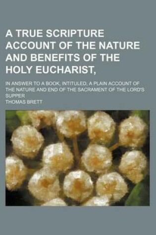 Cover of A True Scripture Account of the Nature and Benefits of the Holy Eucharist; In Answer to a Book, Intituled, a Plain Account of the Nature and End of the Sacrament of the Lord's Supper