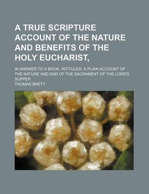 Book cover for A True Scripture Account of the Nature and Benefits of the Holy Eucharist; In Answer to a Book, Intituled, a Plain Account of the Nature and End of the Sacrament of the Lord's Supper