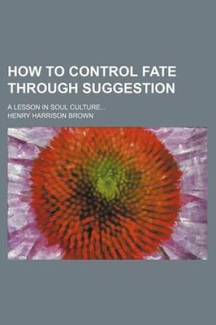 Cover of How to Control Fate Through Suggestion; A Lesson in Soul Culture