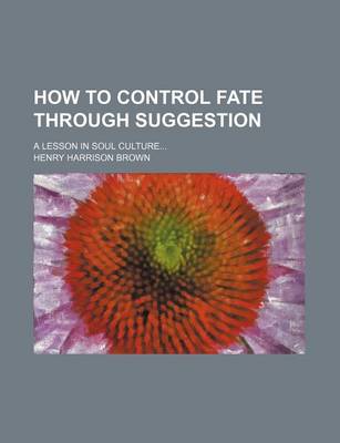 Book cover for How to Control Fate Through Suggestion; A Lesson in Soul Culture