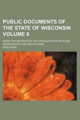 Cover of Public Documents of the State of Wisconsin Volume 6; Being the Reports of the Various State Officers, Departments and Institutions