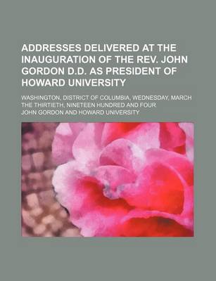 Book cover for Addresses Delivered at the Inauguration of the REV. John Gordon D.D. as President of Howard University; Washington, District of Columbia, Wednesday, March the Thirtieth, Nineteen Hundred and Four