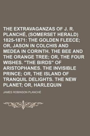 Cover of The Extravaganzas of J. R. Planche, Esq., (Somerset Herald) 1825-1871; The Golden Fleece Or, Jason in Colchis and Medea in Corinth. the Bee and the Orange Tree Or, the Four Wishes. "The Birds" of Aristophanes. the Invisible Volume 3