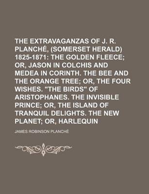 Book cover for The Extravaganzas of J. R. Planche, Esq., (Somerset Herald) 1825-1871; The Golden Fleece Or, Jason in Colchis and Medea in Corinth. the Bee and the Orange Tree Or, the Four Wishes. "The Birds" of Aristophanes. the Invisible Volume 3