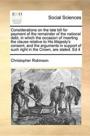 Cover of Considerations on the Late Bill for Payment of the Remainder of the National Debt, in Which the Occasion of Inserting the Clause Relative to His Majesty's Consent, and the Arguments in Support of Such Right in the Crown, Are Stated. Ed 4