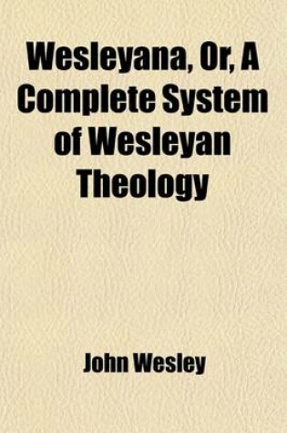 Cover of Wesleyana, Or, a Complete System of Wesleyan Theology; Selected from the Writings of the REV. John Wesley, A. M. and So Arranged as to Form a Miniature Body of Divinity (from a London Publication)