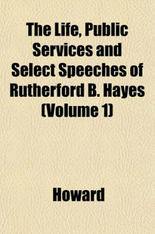 Cover of The Life, Public Services and Select Speeches of Rutherford B. Hayes (Volume 1)