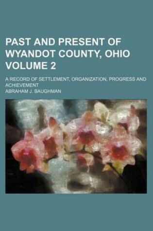 Cover of Past and Present of Wyandot County, Ohio Volume 2; A Record of Settlement, Organization, Progress and Achievement