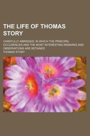 Cover of The Life of Thomas Story; Carefully Abridged in Which the Principal Occurences and the Most Interesting Remarks and Observations Are Retained