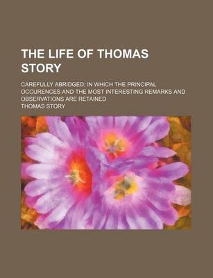 Book cover for The Life of Thomas Story; Carefully Abridged in Which the Principal Occurences and the Most Interesting Remarks and Observations Are Retained