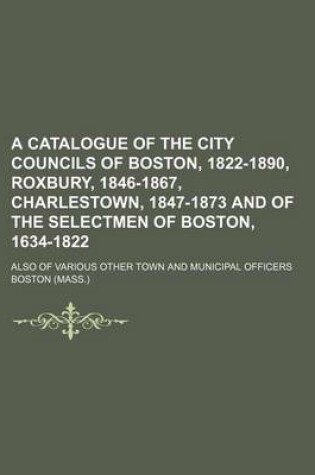 Cover of A Catalogue of the City Councils of Boston, 1822-1890, Roxbury, 1846-1867, Charlestown, 1847-1873 and of the Selectmen of Boston, 1634-1822; Also of Various Other Town and Municipal Officers