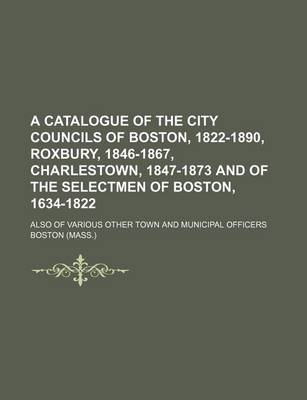 Book cover for A Catalogue of the City Councils of Boston, 1822-1890, Roxbury, 1846-1867, Charlestown, 1847-1873 and of the Selectmen of Boston, 1634-1822; Also of Various Other Town and Municipal Officers