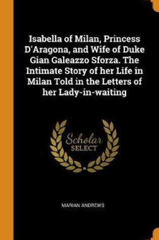 Cover of Isabella of Milan, Princess d'Aragona, and Wife of Duke Gian Galeazzo Sforza. the Intimate Story of Her Life in Milan Told in the Letters of Her Lady-In-Waiting