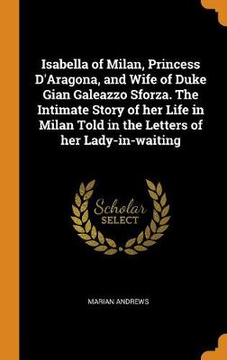 Book cover for Isabella of Milan, Princess d'Aragona, and Wife of Duke Gian Galeazzo Sforza. the Intimate Story of Her Life in Milan Told in the Letters of Her Lady-In-Waiting