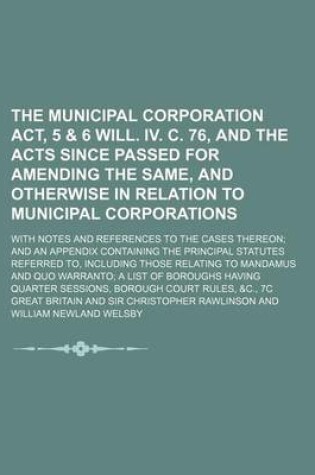 Cover of The Municipal Corporation ACT, 5 & 6 Will. IV. C. 76, and the Acts Since Passed for Amending the Same, and Otherwise in Relation to Municipal Corporations; With Notes and References to the Cases Thereon and an Appendix Containing the Principal Statutes Re