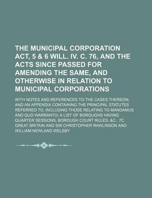 Book cover for The Municipal Corporation ACT, 5 & 6 Will. IV. C. 76, and the Acts Since Passed for Amending the Same, and Otherwise in Relation to Municipal Corporations; With Notes and References to the Cases Thereon and an Appendix Containing the Principal Statutes Re