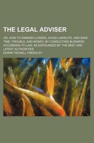Cover of The Legal Adviser; Or, How to Diminish Losses, Avoid Lawsuits, and Save Time, Trouble, and Money, by Conducting Business According to Law, as Expounded by the Best and Latest Authorities