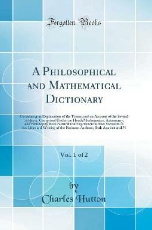 Cover of A Philosophical and Mathematical Dictionary, Vol. 1 of 2: Containing an Explanation of the Terms, and an Account of the Several Subjects, Comprised Under the Heads Mathematics, Astronomy, and Philosophy Both Natural and Experimental Also Memoirs of the Li