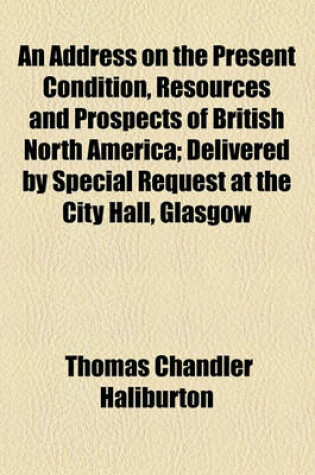 Cover of An Address on the Present Condition, Resources and Prospects of British North America; Delivered by Special Request at the City Hall, Glasgow