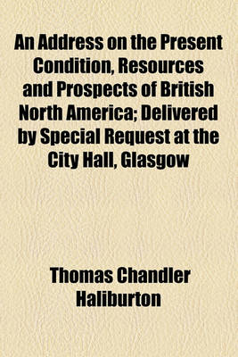 Book cover for An Address on the Present Condition, Resources and Prospects of British North America; Delivered by Special Request at the City Hall, Glasgow