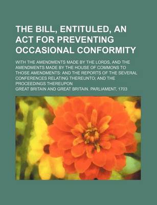 Book cover for The Bill, Entituled, an ACT for Preventing Occasional Conformity; With the Amendments Made by the Lords, and the Amendments Made by the House of Commons to Those Amendments and the Reports of the Several Conferences Relating Thereunto and the Proceedings There