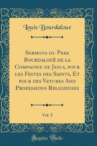 Cover of Sermons Du Pere Bourdaloue de la Compagnie de Jesus, Pour Les Festes Des Saints, Et Pour Des Vetures and Professions Religieuses, Vol. 2 (Classic Reprint)