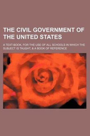 Cover of The Civil Government of the United States; A Text-Book, for the Use of All Schools in Which the Subject Is Taught, & a Book of Reference