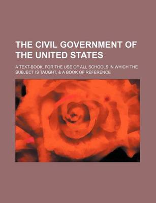 Book cover for The Civil Government of the United States; A Text-Book, for the Use of All Schools in Which the Subject Is Taught, & a Book of Reference