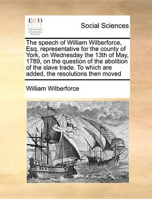 Book cover for The Speech of William Wilberforce, Esq. Representative for the County of York, on Wednesday the 13th of May, 1789, on the Question of the Abolition of the Slave Trade. to Which Are Added, the Resolutions Then Moved