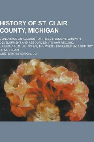 Cover of History of St. Clair County, Michigan; Containing an Account of Its Settlement, Growth, Development and Resources, Its War Record, Biographical Sketch
