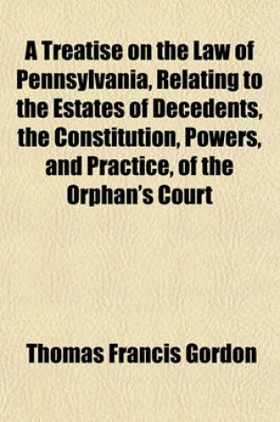 Cover of A Treatise on the Law of Pennsylvania, Relating to the Estates of Decedents, the Constitution, Powers, and Practice, of the Orphan's Court