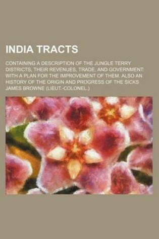 Cover of India Tracts; Containing a Description of the Jungle Terry Districts, Their Revenues, Trade, and Government with a Plan for the Improvement of Them. Also an History of the Origin and Progress of the Sicks