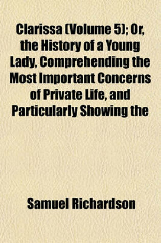 Cover of Clarissa (Volume 5); Or, the History of a Young Lady, Comprehending the Most Important Concerns of Private Life, and Particularly Showing the