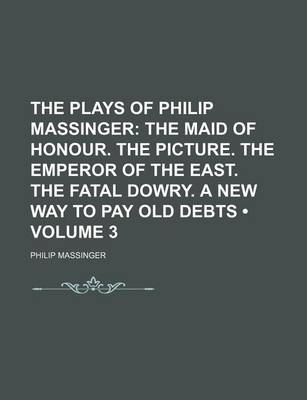 Book cover for The Plays of Philip Massinger (Volume 3); The Maid of Honour. the Picture. the Emperor of the East. the Fatal Dowry. a New Way to Pay Old Debts