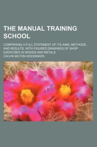 Cover of The Manual Training School; Comprising a Full Statement of Its Aims, Methods, and Results, with Figured Drawings of Shop Exercises in Woods and Metals