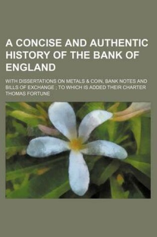 Cover of A Concise and Authentic History of the Bank of England; With Dissertations on Metals & Coin, Bank Notes and Bills of Exchange; To Which Is Added the