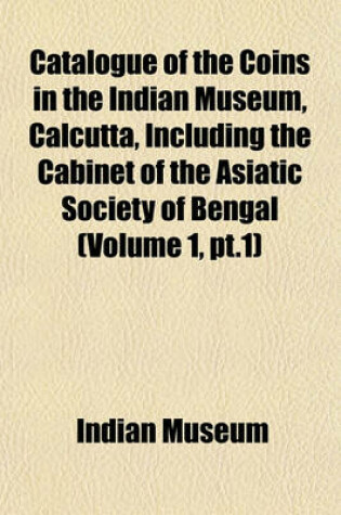 Cover of Catalogue of the Coins in the Indian Museum, Calcutta, Including the Cabinet of the Asiatic Society of Bengal (Volume 1, PT.1)