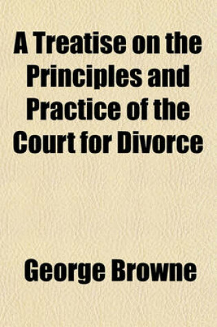 Cover of A Treatise on the Principles and Practice of the Court for Divorce