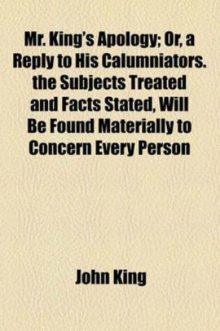 Cover of Mr. King's Apology; Or, a Reply to His Calumniators. the Subjects Treated and Facts Stated, Will Be Found Materially to Concern Every Person