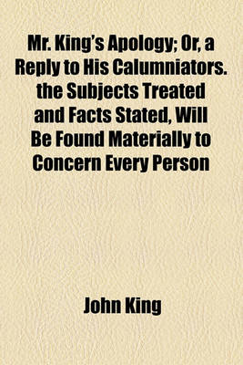 Book cover for Mr. King's Apology; Or, a Reply to His Calumniators. the Subjects Treated and Facts Stated, Will Be Found Materially to Concern Every Person