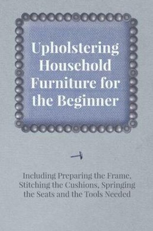 Cover of Upholstering Household Furniture for the Beginner - Including Preparing the Frame, Stitching the Cushions, Springing the Seats and the Tools Needed