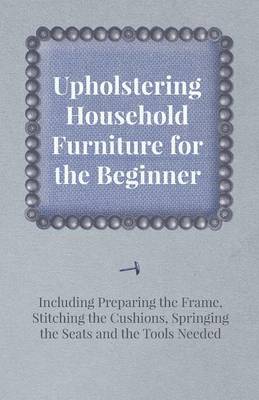 Cover of Upholstering Household Furniture for the Beginner - Including Preparing the Frame, Stitching the Cushions, Springing the Seats and the Tools Needed