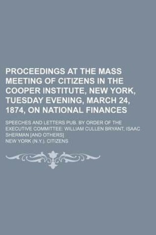 Cover of Proceedings at the Mass Meeting of Citizens in the Cooper Institute, New York, Tuesday Evening, March 24, 1874, on National Finances; Speeches and Letters Pub. by Order of the Executive Committee William Cullen Bryant, Isaac Sherman [And