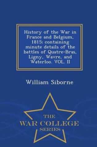 Cover of History of the War in France and Belgium, 1815; Containing Minute Details of the Battles of Quatre-Bras, Ligny, Wavre, and Waterloo. Vol. II - War College Series