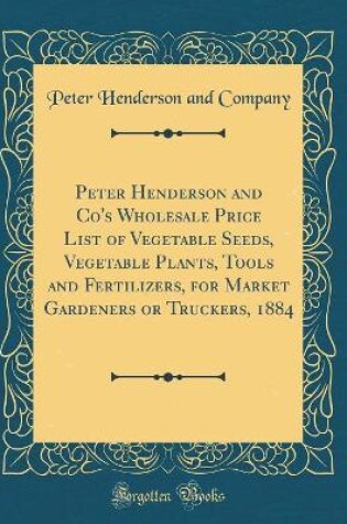 Cover of Peter Henderson and Co's Wholesale Price List of Vegetable Seeds, Vegetable Plants, Tools and Fertilizers, for Market Gardeners or Truckers, 1884 (Classic Reprint)