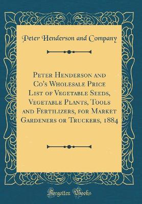 Book cover for Peter Henderson and Co's Wholesale Price List of Vegetable Seeds, Vegetable Plants, Tools and Fertilizers, for Market Gardeners or Truckers, 1884 (Classic Reprint)