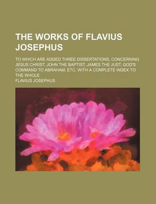 Book cover for The Works of Flavius Josephus (Volume 1); To Which Are Added Three Dissertations, Concerning Jesus Christ, John the Baptist, James the Just, God's Command to Abraham, Etc. with a Complete Index to the Whole