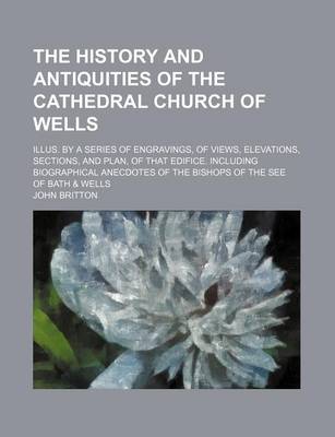 Book cover for The History and Antiquities of the Cathedral Church of Wells; Illus. by a Series of Engravings, of Views, Elevations, Sections, and Plan, of That Edifice. Including Biographical Anecdotes of the Bishops of the See of Bath & Wells